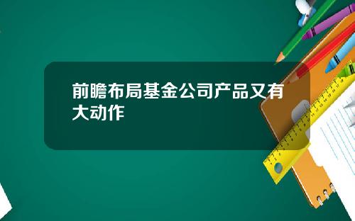 前瞻布局基金公司产品又有大动作