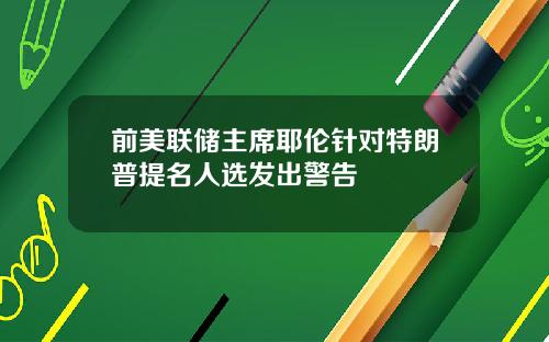 前美联储主席耶伦针对特朗普提名人选发出警告