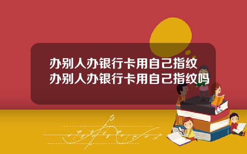 办别人办银行卡用自己指纹办别人办银行卡用自己指纹吗