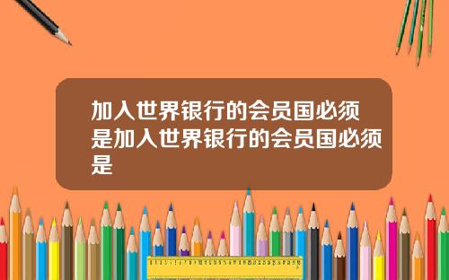 加入世界银行的会员国必须是加入世界银行的会员国必须是