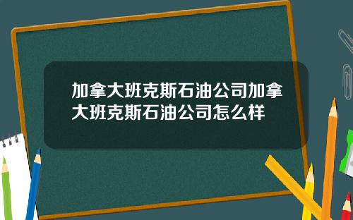 加拿大班克斯石油公司加拿大班克斯石油公司怎么样