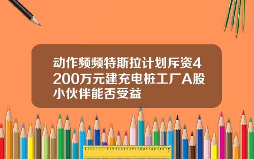 动作频频特斯拉计划斥资4200万元建充电桩工厂A股小伙伴能否受益