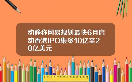 动静称网易规划最快6月启动香港IPO集资10亿至20亿美元