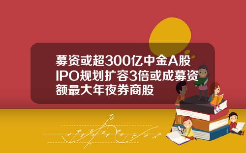 募资或超300亿中金A股IPO规划扩容3倍或成募资额最大年夜券商股