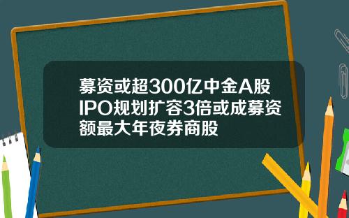 募资或超300亿中金A股IPO规划扩容3倍或成募资额最大年夜券商股