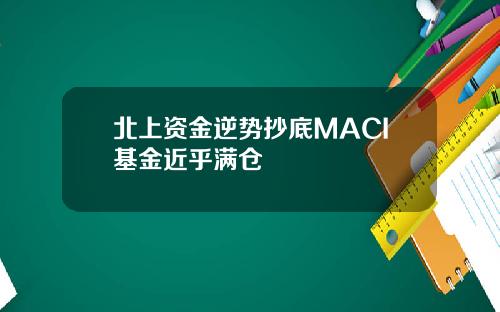 北上资金逆势抄底MACI基金近乎满仓