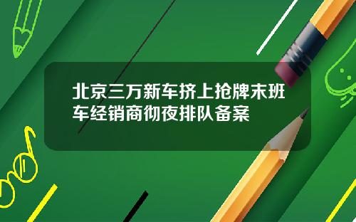 北京三万新车挤上抢牌末班车经销商彻夜排队备案