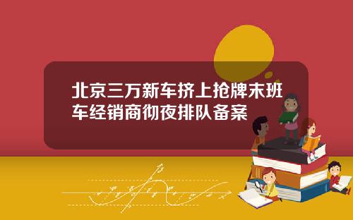 北京三万新车挤上抢牌末班车经销商彻夜排队备案