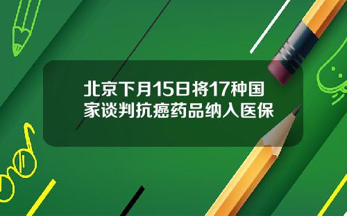 北京下月15日将17种国家谈判抗癌药品纳入医保