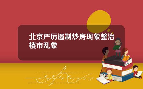 北京严厉遏制炒房现象整治楼市乱象