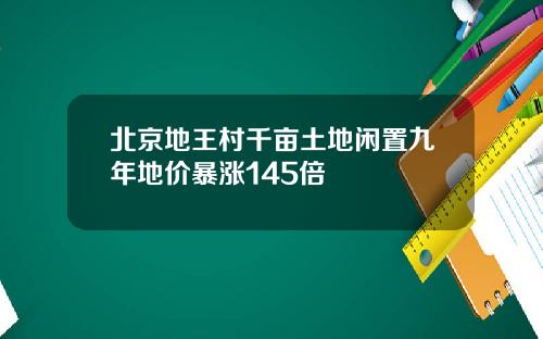 北京地王村千亩土地闲置九年地价暴涨145倍