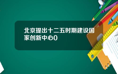 北京提出十二五时期建设国家创新中心0