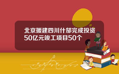 北京援建四川什邡完成投资50亿元竣工项目50个