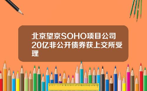 北京望京SOHO项目公司20亿非公开债券获上交所受理