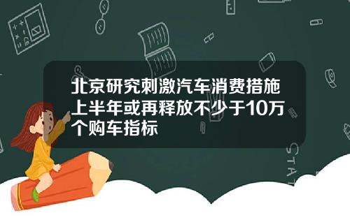 北京研究刺激汽车消费措施上半年或再释放不少于10万个购车指标