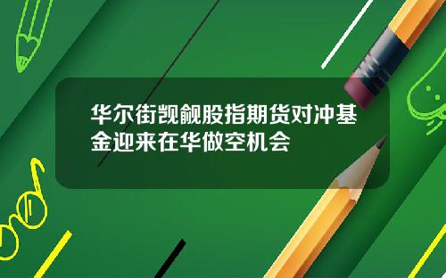 华尔街觊觎股指期货对冲基金迎来在华做空机会