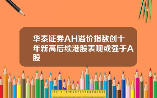 华泰证券AH溢价指数创十年新高后续港股表现或强于A股