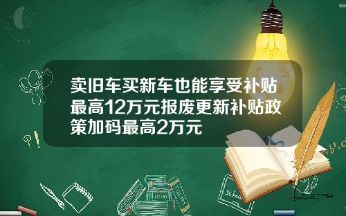 卖旧车买新车也能享受补贴最高12万元报废更新补贴政策加码最高2万元