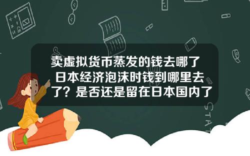 卖虚拟货币蒸发的钱去哪了 日本经济泡沫时钱到哪里去了？是否还是留在日本国内了？