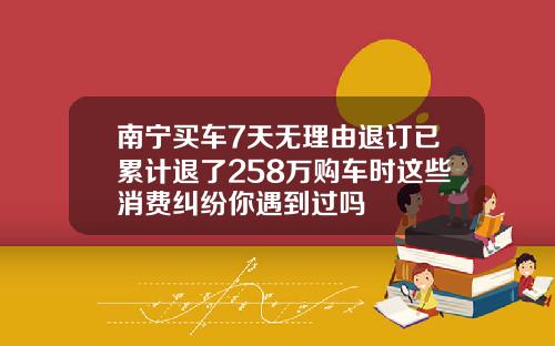 南宁买车7天无理由退订已累计退了258万购车时这些消费纠纷你遇到过吗