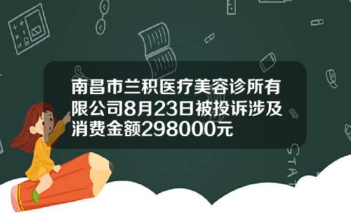 南昌市兰积医疗美容诊所有限公司8月23日被投诉涉及消费金额298000元