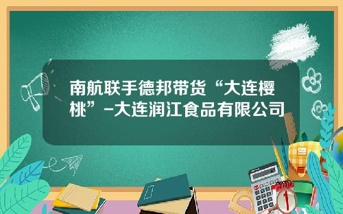 南航联手德邦带货“大连樱桃”-大连润江食品有限公司