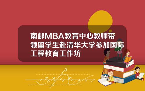 南邮MBA教育中心教师带领留学生赴清华大学参加国际工程教育工作坊