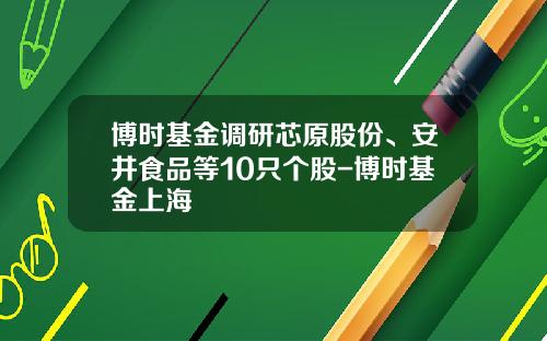 博时基金调研芯原股份、安井食品等10只个股-博时基金上海