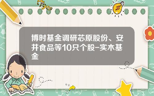博时基金调研芯原股份、安井食品等10只个股-实木基金