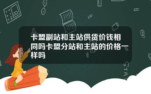 卡盟副站和主站供货价钱相同吗卡盟分站和主站的价格一样吗