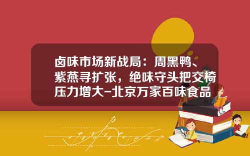 卤味市场新战局：周黑鸭、紫燕寻扩张，绝味守头把交椅压力增大-北京万家百味食品有限公司