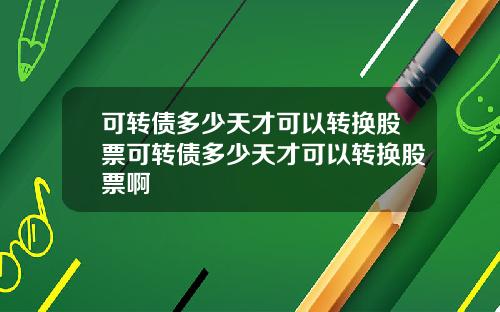 可转债多少天才可以转换股票可转债多少天才可以转换股票啊