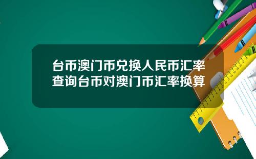 台币澳门币兑换人民币汇率查询台币对澳门币汇率换算