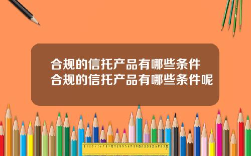 合规的信托产品有哪些条件合规的信托产品有哪些条件呢