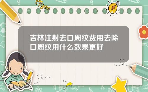 吉林注射去口周纹费用去除口周纹用什么效果更好