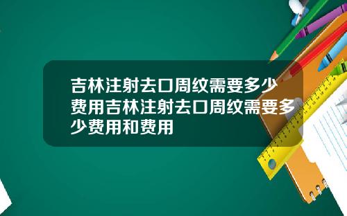 吉林注射去口周纹需要多少费用吉林注射去口周纹需要多少费用和费用