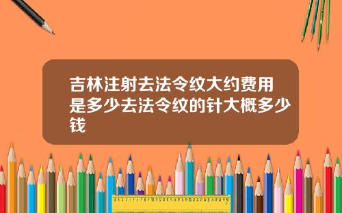吉林注射去法令纹大约费用是多少去法令纹的针大概多少钱