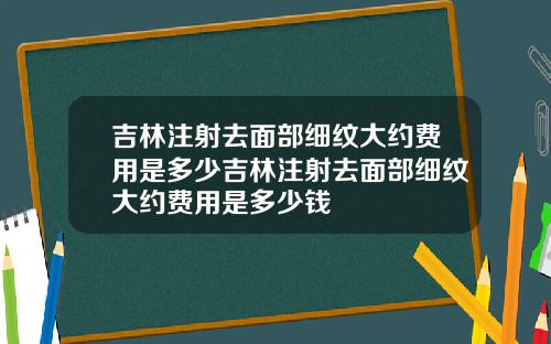 吉林注射去面部细纹大约费用是多少吉林注射去面部细纹大约费用是多少钱