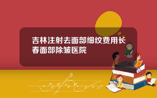 吉林注射去面部细纹费用长春面部除皱医院