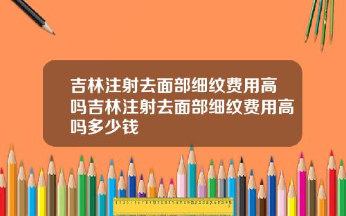 吉林注射去面部细纹费用高吗吉林注射去面部细纹费用高吗多少钱