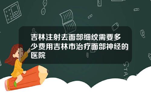吉林注射去面部细纹需要多少费用吉林市治疗面部神经的医院