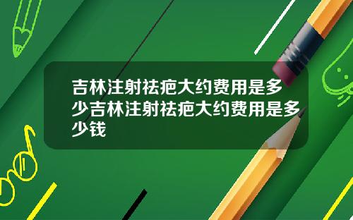 吉林注射祛疤大约费用是多少吉林注射祛疤大约费用是多少钱