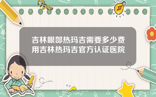 吉林眼部热玛吉需要多少费用吉林热玛吉官方认证医院