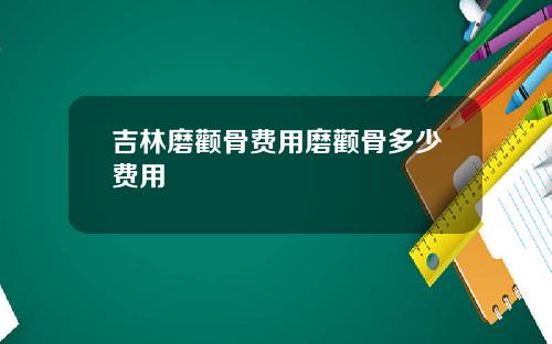 吉林磨颧骨费用磨颧骨多少费用