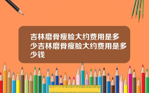 吉林磨骨瘦脸大约费用是多少吉林磨骨瘦脸大约费用是多少钱