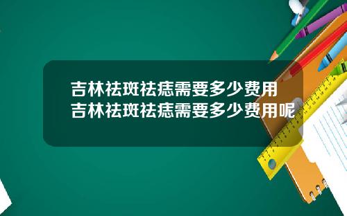 吉林祛斑祛痣需要多少费用吉林祛斑祛痣需要多少费用呢