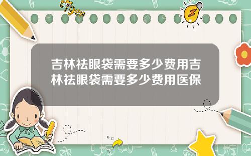 吉林祛眼袋需要多少费用吉林祛眼袋需要多少费用医保