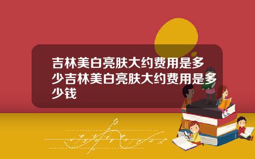 吉林美白亮肤大约费用是多少吉林美白亮肤大约费用是多少钱