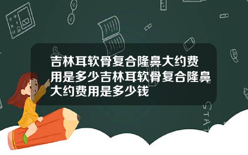 吉林耳软骨复合隆鼻大约费用是多少吉林耳软骨复合隆鼻大约费用是多少钱