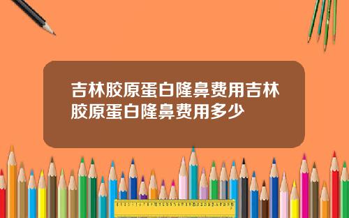 吉林胶原蛋白隆鼻费用吉林胶原蛋白隆鼻费用多少